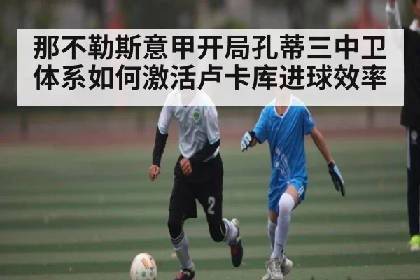 那不勒斯意甲开局孔蒂三中卫体系如何激活卢卡库进球效率