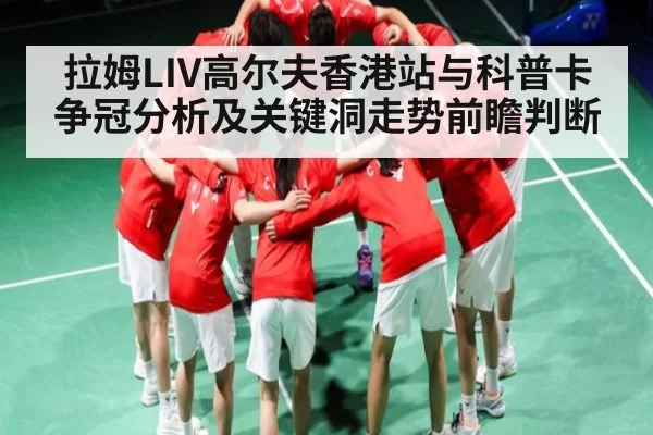 拉姆LIV高尔夫香港站与科普卡争冠分析及关键洞走势前瞻判断
